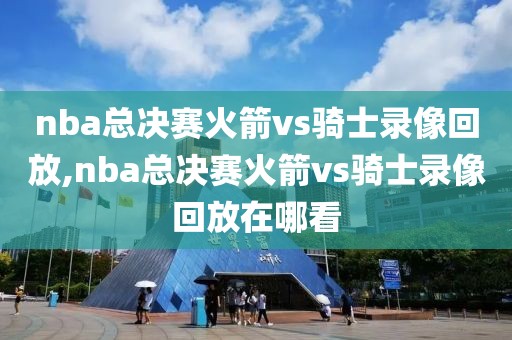 nba总决赛火箭vs骑士录像回放,nba总决赛火箭vs骑士录像回放在哪看