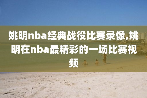 姚明nba经典战役比赛录像,姚明在nba最精彩的一场比赛视频