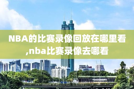NBA的比赛录像回放在哪里看,nba比赛录像去哪看