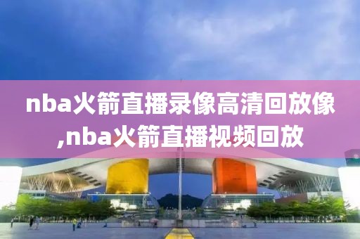 nba火箭直播录像高清回放像,nba火箭直播视频回放