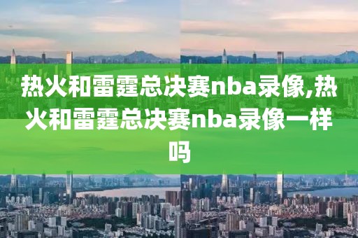 热火和雷霆总决赛nba录像,热火和雷霆总决赛nba录像一样吗