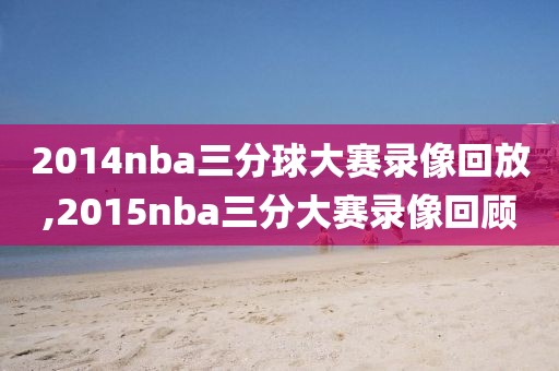2014nba三分球大赛录像回放,2015nba三分大赛录像回顾