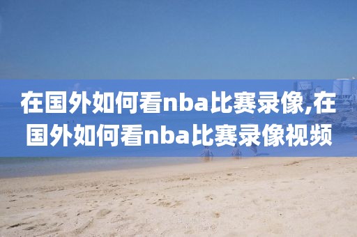 在国外如何看nba比赛录像,在国外如何看nba比赛录像视频