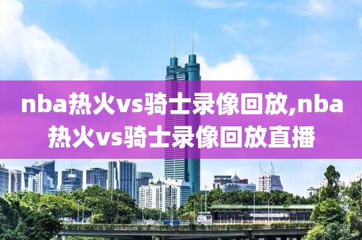 nba热火vs骑士录像回放,nba热火vs骑士录像回放直播