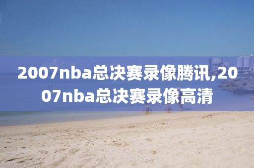 2007nba总决赛录像腾讯,2007nba总决赛录像高清