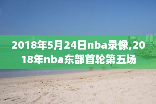 2018年5月24日nba录像,2018年nba东部首轮第五场