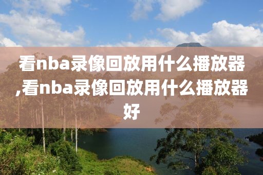 看nba录像回放用什么播放器,看nba录像回放用什么播放器好