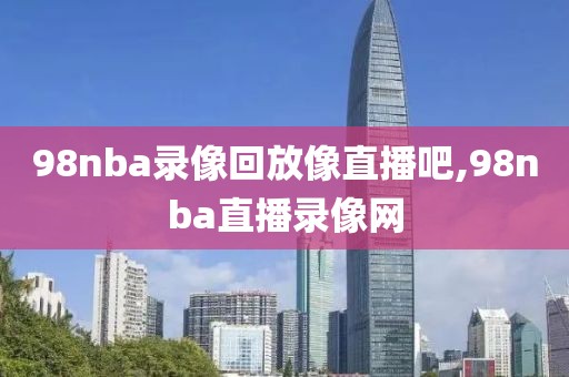 98nba录像回放像直播吧,98nba直播录像网