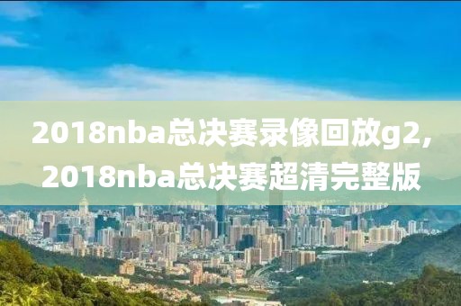2018nba总决赛录像回放g2,2018nba总决赛超清完整版