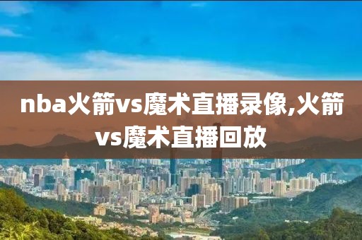 nba火箭vs魔术直播录像,火箭vs魔术直播回放