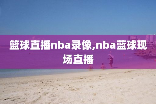 篮球直播nba录像,nba蓝球现场直播