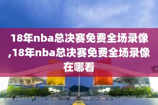 18年nba总决赛免费全场录像,18年nba总决赛免费全场录像在哪看
