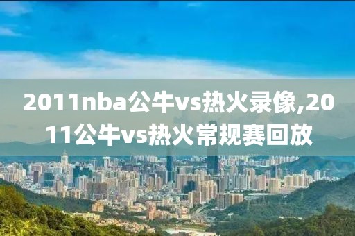 2011nba公牛vs热火录像,2011公牛vs热火常规赛回放