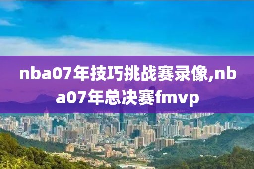 nba07年技巧挑战赛录像,nba07年总决赛fmvp